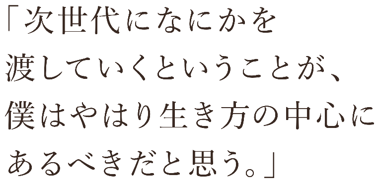 次世代になにかを渡していくということが、僕はやはり生き方の中心にあるべきだと思う。